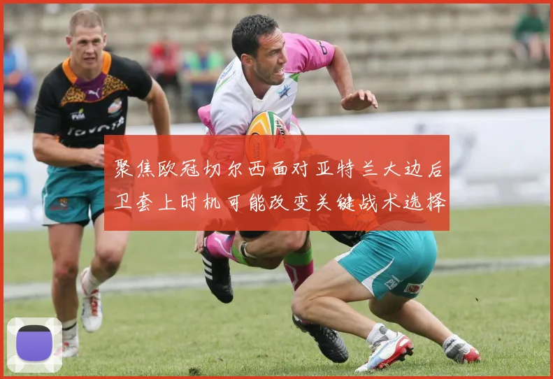 聚焦欧冠切尔西面对亚特兰大边后卫套上时机可能改变关键战术选择