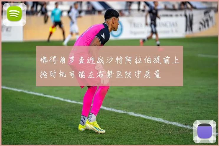 佛得角罗查迎战沙特阿拉伯提前上抢时机可能左右禁区防守质量
