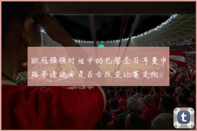 欧冠强强对话中的巴黎圣日耳曼中路渗透效率是否会改变比赛走向