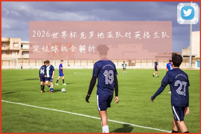 2026世界杯克罗地亚队对英格兰队定位球机会解析