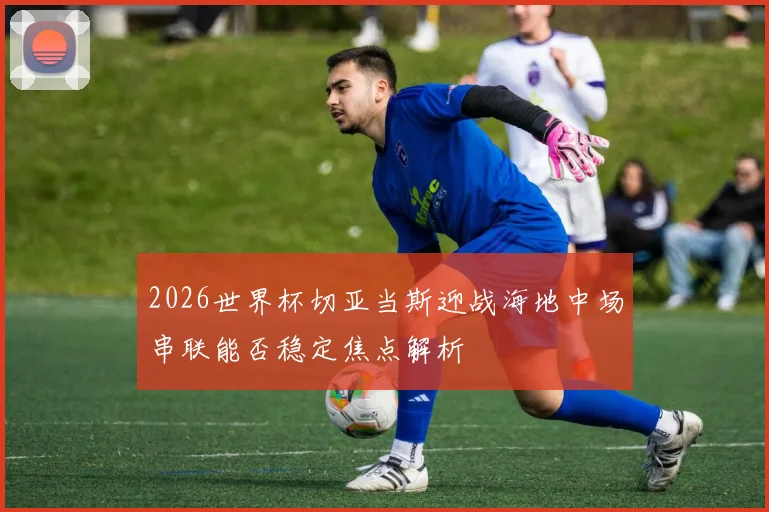 2026世界杯切亚当斯迎战海地中场串联能否稳定焦点解析