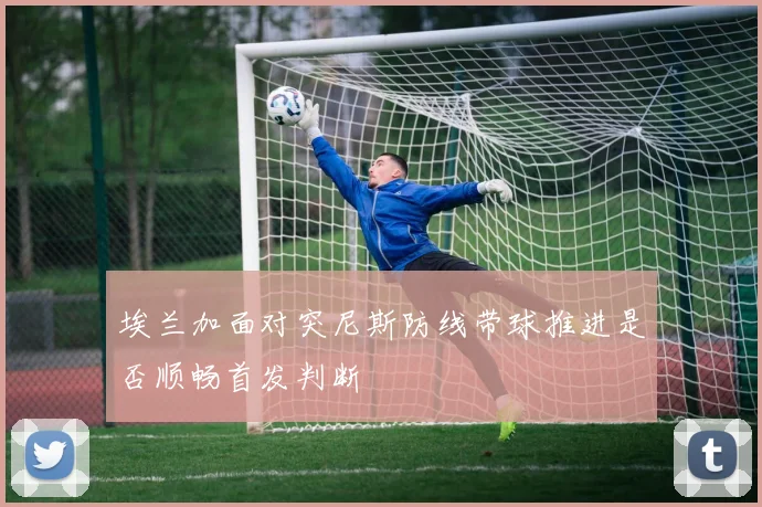 埃兰加面对突尼斯防线带球推进是否顺畅首发判断