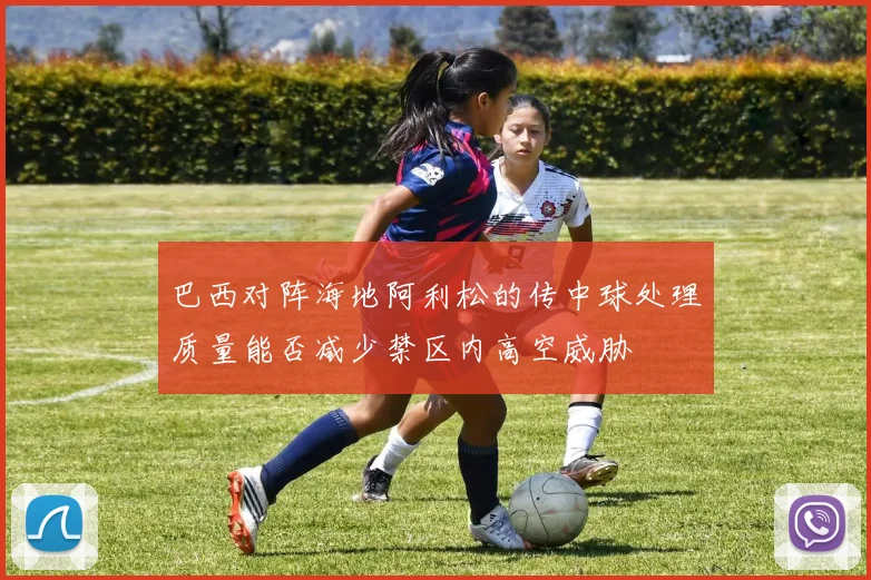 巴西对阵海地阿利松的传中球处理质量能否减少禁区内高空威胁