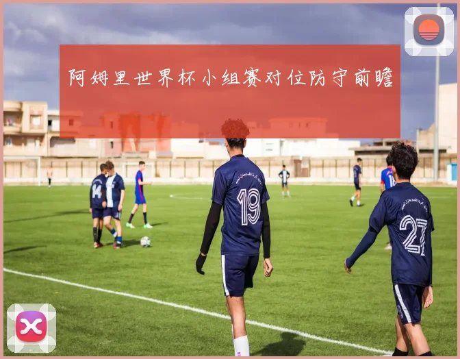 阿姆里世界杯小组赛对位防守前瞻