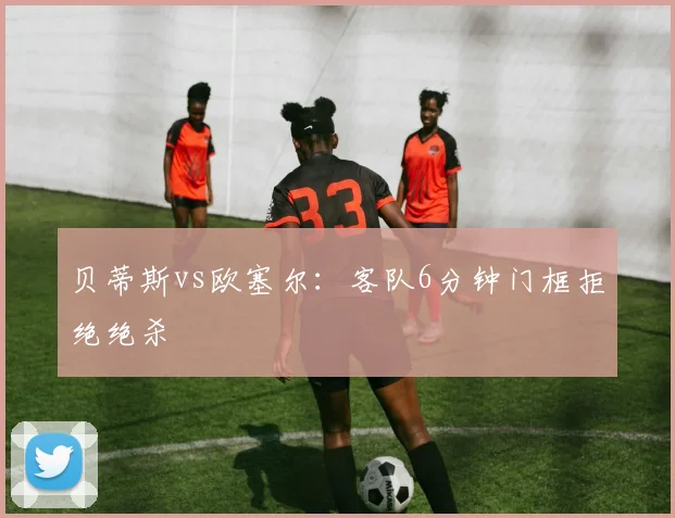 贝蒂斯vs欧塞尔：客队6分钟门框拒绝绝杀