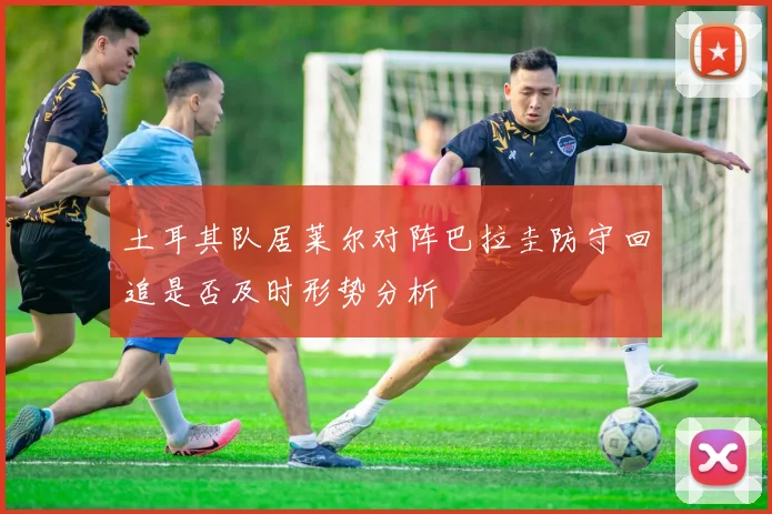 土耳其队居莱尔对阵巴拉圭防守回追是否及时形势分析