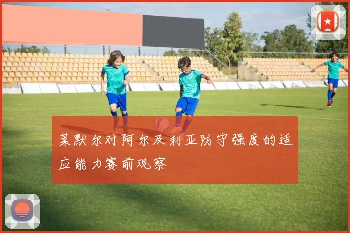 莱默尔对阿尔及利亚防守强度的适应能力赛前观察