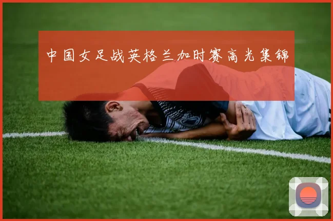 中国女足战英格兰加时赛高光集锦